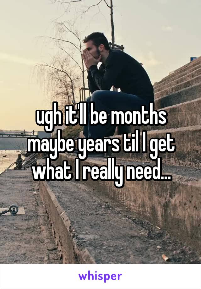 ugh it'll be months maybe years til I get what I really need...