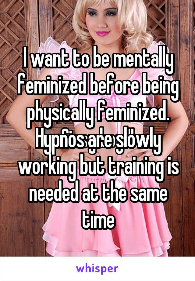 I want to be mentally feminized before being physically feminized. Hypnos are slowly working but training is needed at the same time