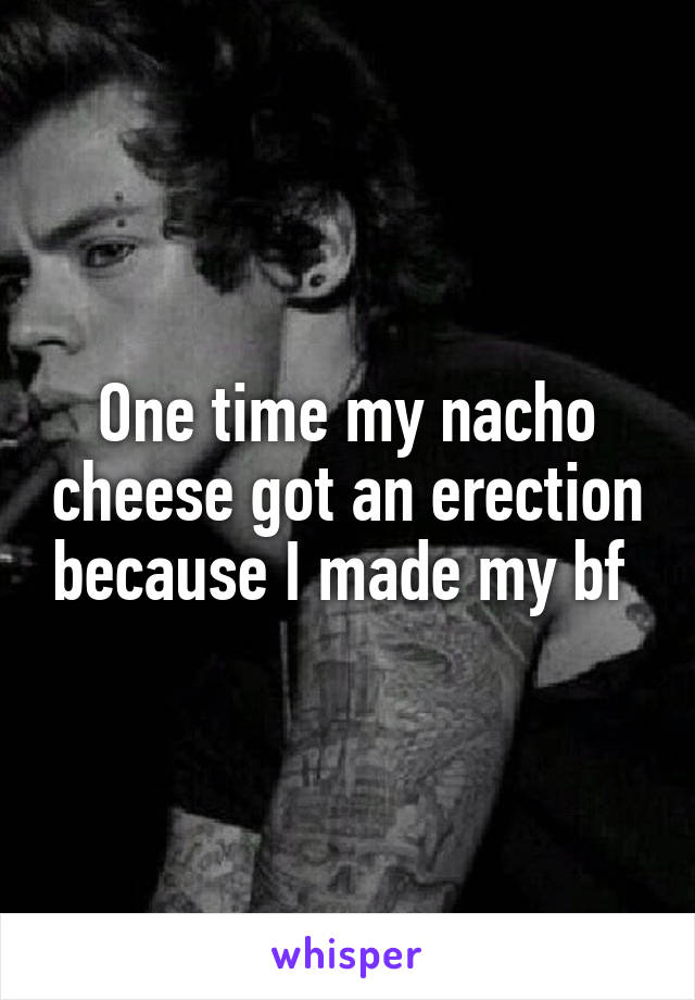 One time my nacho cheese got an erection because I made my bf 