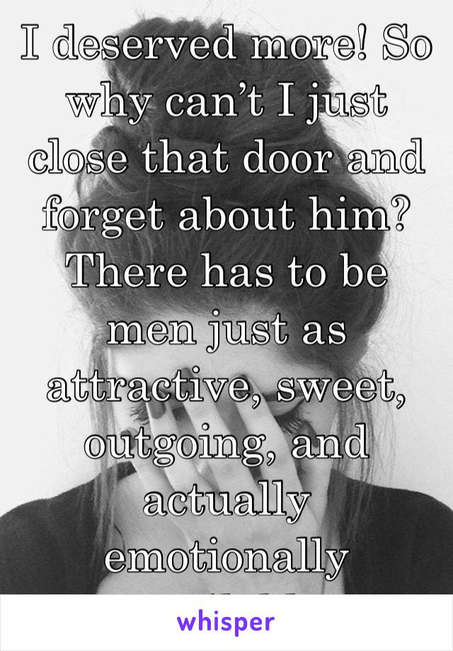 I deserved more! So why can’t I just close that door and forget about him? There has to be men just as attractive, sweet, outgoing, and actually emotionally available 