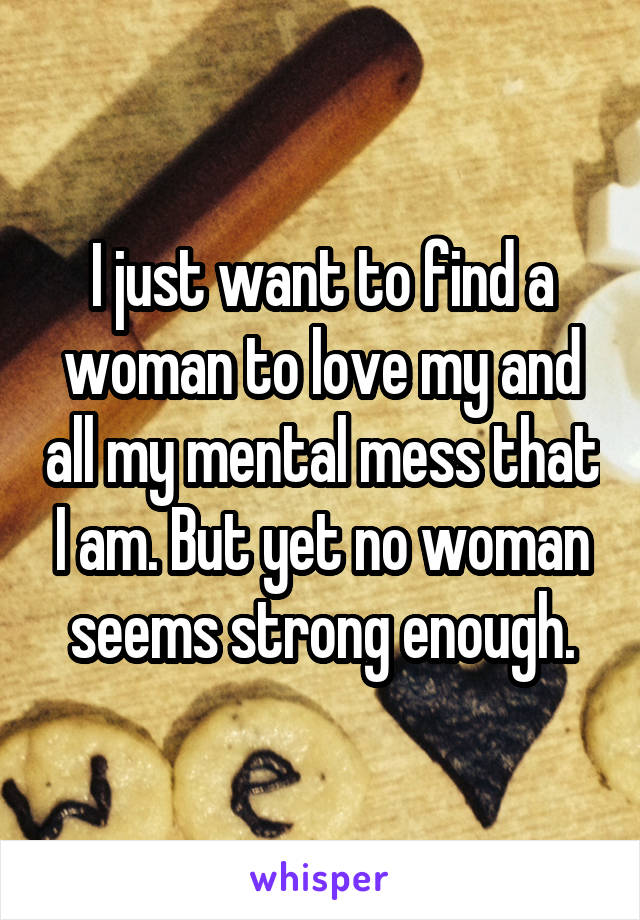 I just want to find a woman to love my and all my mental mess that I am. But yet no woman seems strong enough.