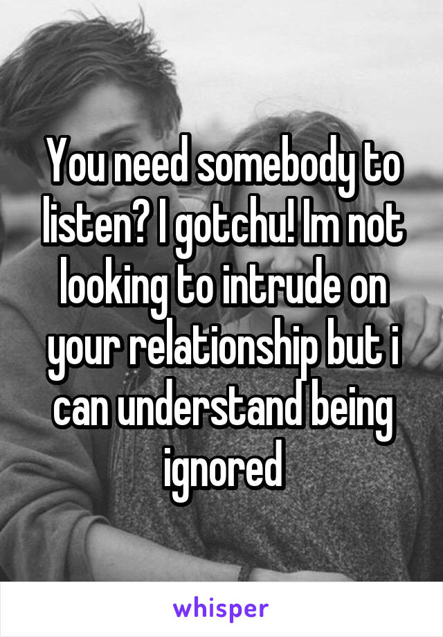 You need somebody to listen? I gotchu! Im not looking to intrude on your relationship but i can understand being ignored