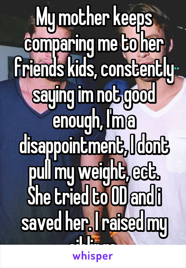 My mother keeps comparing me to her friends kids, constently saying im not good enough, I'm a disappointment, I dont pull my weight, ect.
She tried to OD and i saved her. I raised my siblings.