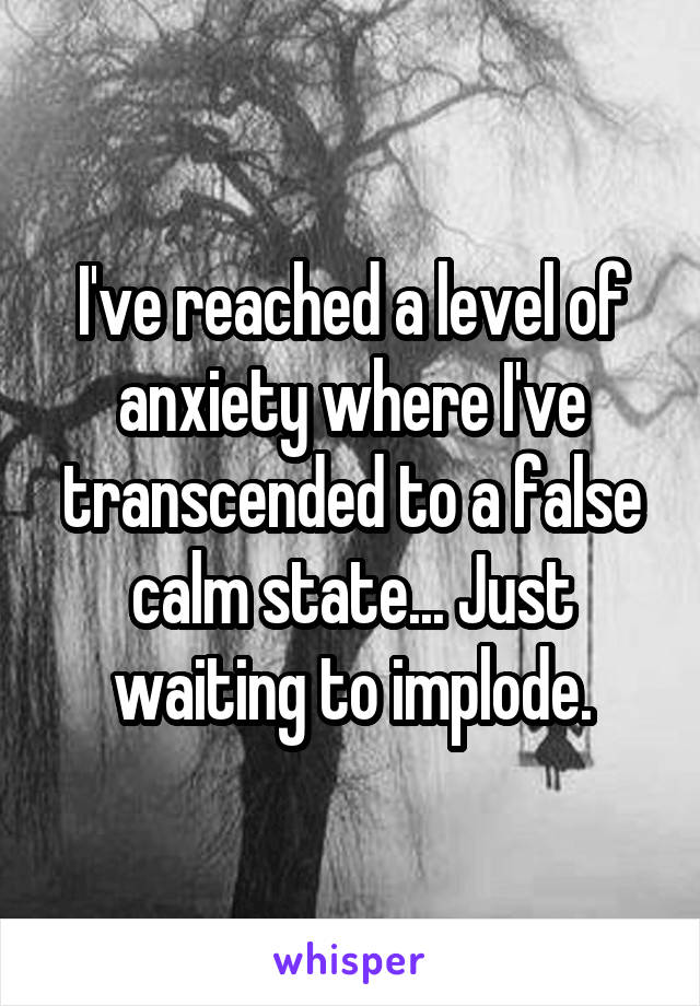 I've reached a level of anxiety where I've transcended to a false calm state... Just waiting to implode.