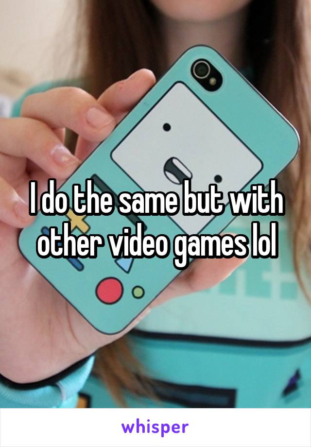 I do the same but with other video games lol