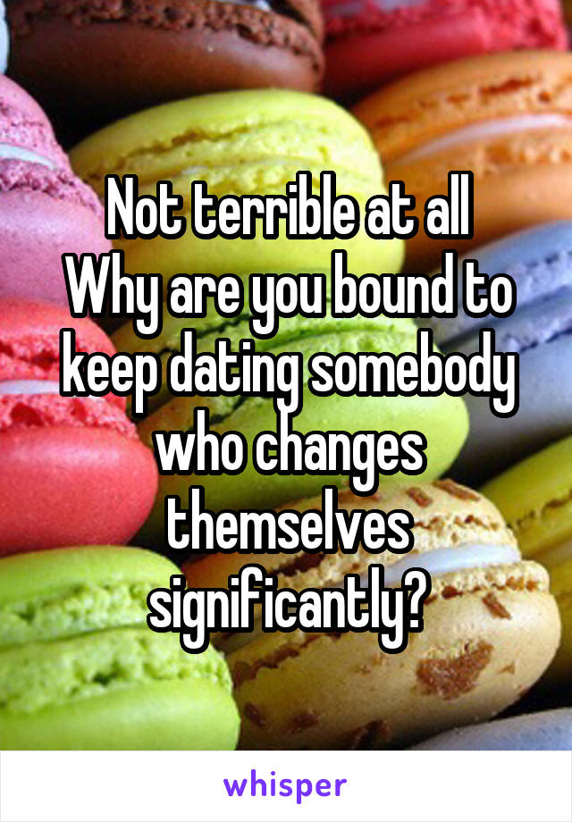Not terrible at all
Why are you bound to keep dating somebody who changes themselves significantly?