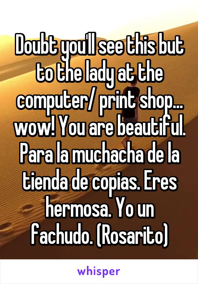 Doubt you'll see this but to the lady at the computer/ print shop... wow! You are beautiful.
Para la muchacha de la tienda de copias. Eres hermosa. Yo un fachudo. (Rosarito)