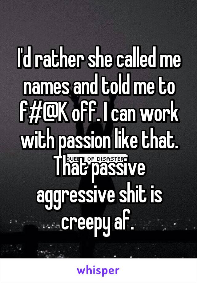 I'd rather she called me names and told me to f#@K off. I can work with passion like that. That passive aggressive shit is creepy af. 