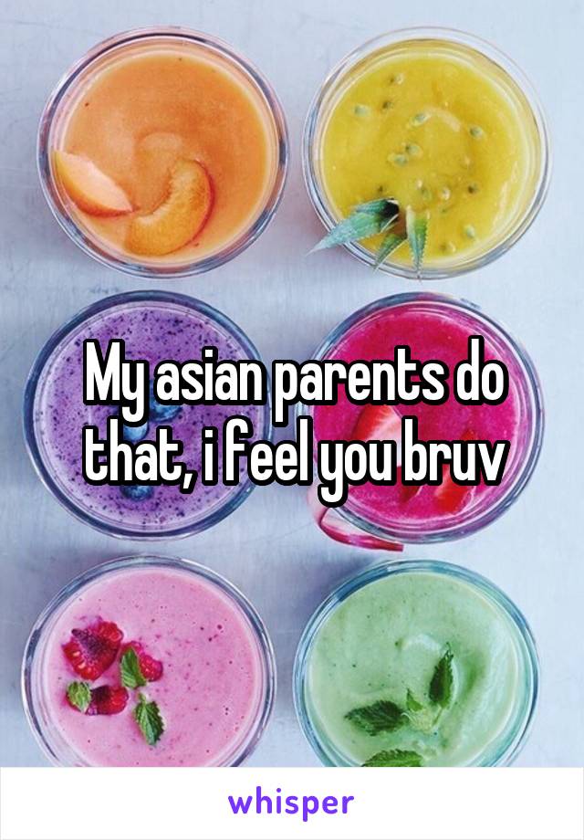 My asian parents do that, i feel you bruv