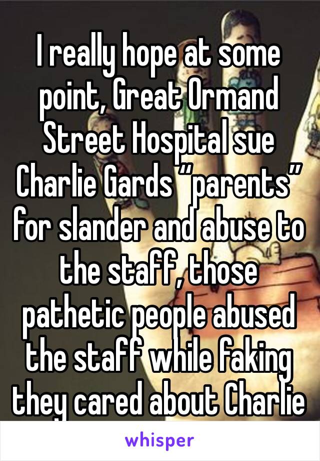 I really hope at some point, Great Ormand Street Hospital sue Charlie Gards “parents” for slander and abuse to the staff, those pathetic people abused the staff while faking they cared about Charlie