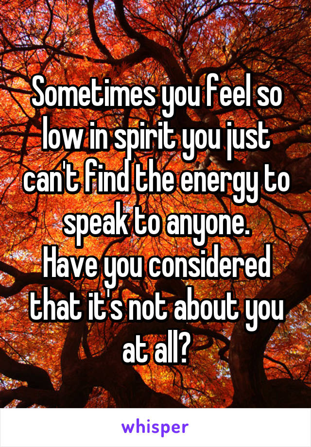 Sometimes you feel so low in spirit you just can't find the energy to speak to anyone.
Have you considered that it's not about you at all?