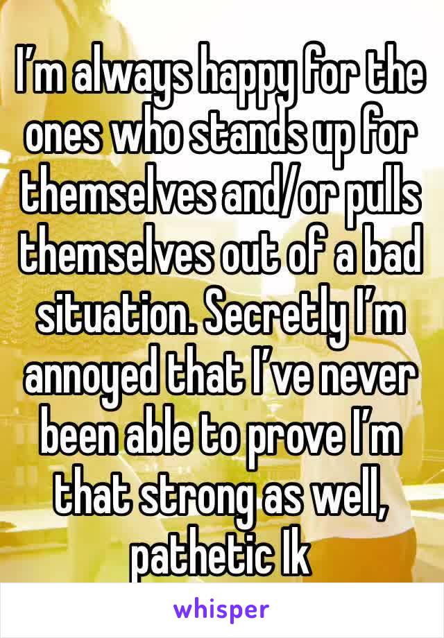 I’m always happy for the ones who stands up for themselves and/or pulls themselves out of a bad situation. Secretly I’m annoyed that I’ve never been able to prove I’m that strong as well, pathetic Ik