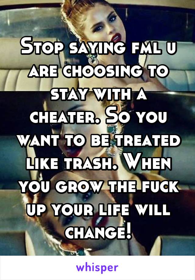 Stop saying fml u are choosing to stay with a cheater. So you want to be treated like trash. When you grow the fuck up your life will change!