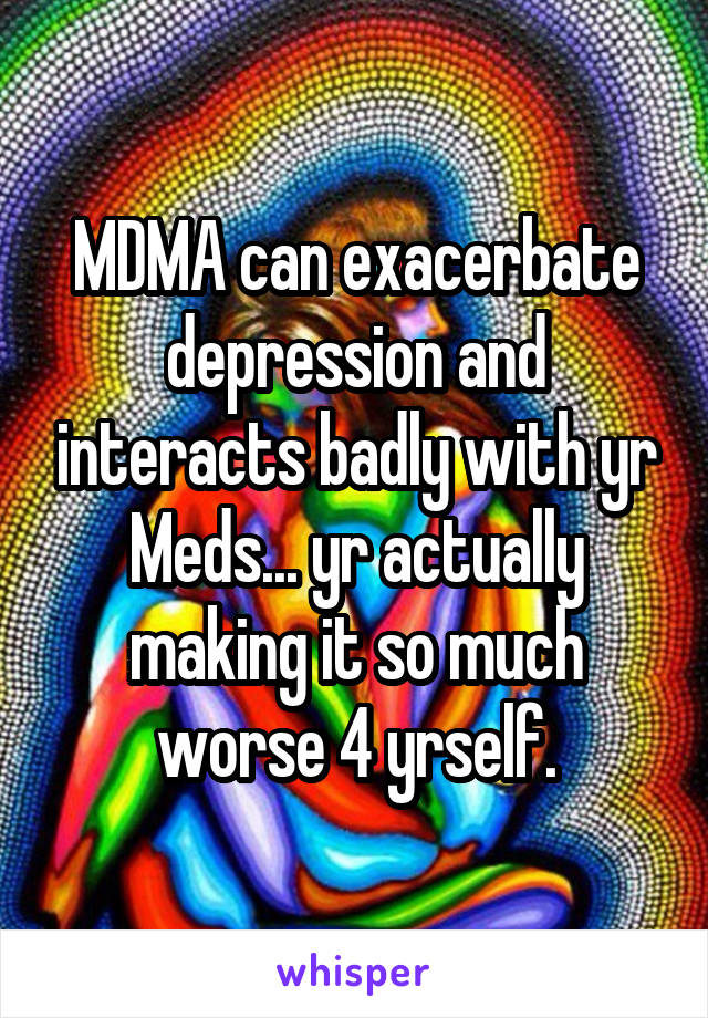 MDMA can exacerbate depression and interacts badly with yr Meds... yr actually making it so much worse 4 yrself.