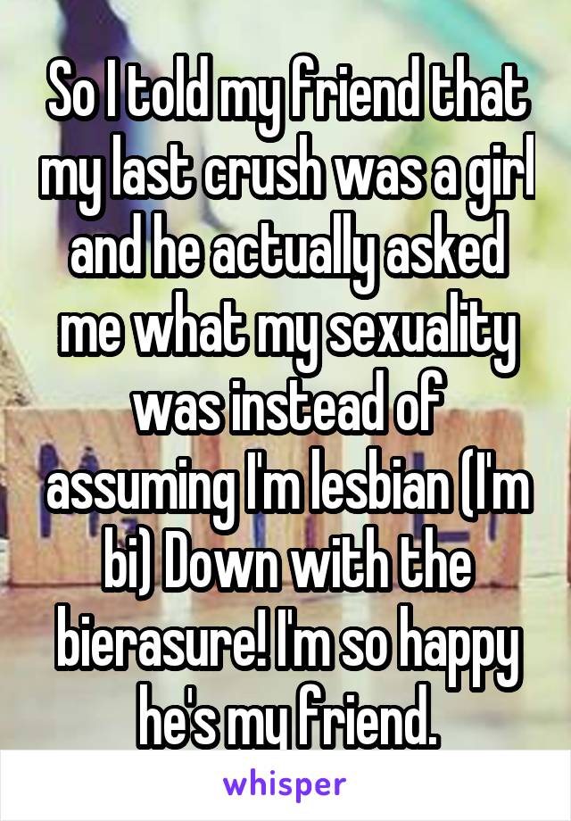 So I told my friend that my last crush was a girl and he actually asked me what my sexuality was instead of assuming I'm lesbian (I'm bi) Down with the bierasure! I'm so happy he's my friend.