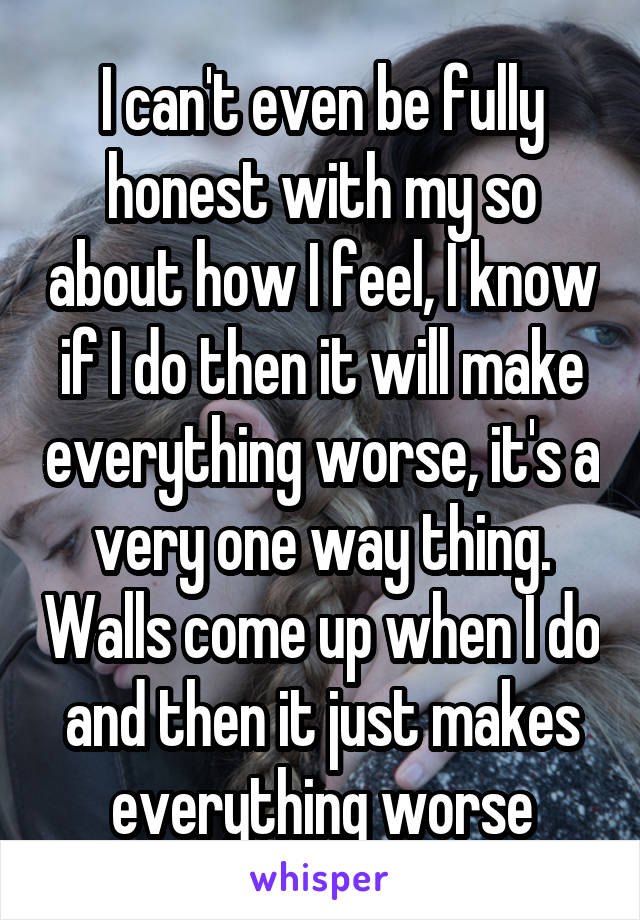 I can't even be fully honest with my so about how I feel, I know if I do then it will make everything worse, it's a very one way thing. Walls come up when I do and then it just makes everything worse
