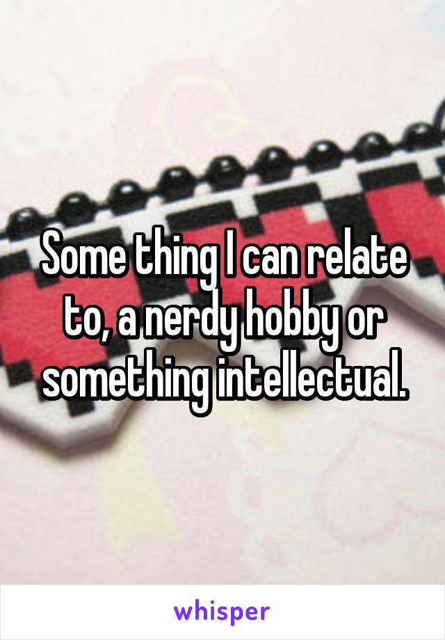 Some thing I can relate to, a nerdy hobby or something intellectual.