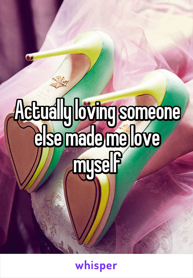 Actually loving someone else made me love myself