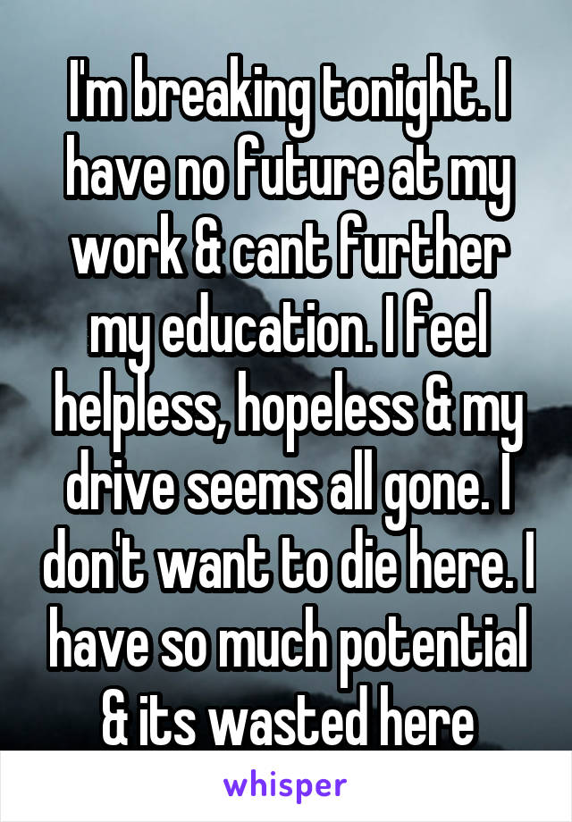 I'm breaking tonight. I have no future at my work & cant further my education. I feel helpless, hopeless & my drive seems all gone. I don't want to die here. I have so much potential & its wasted here