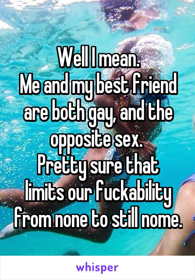 Well I mean.
Me and my best friend are both gay, and the opposite sex. 
Pretty sure that limits our fuckability from none to still nome.