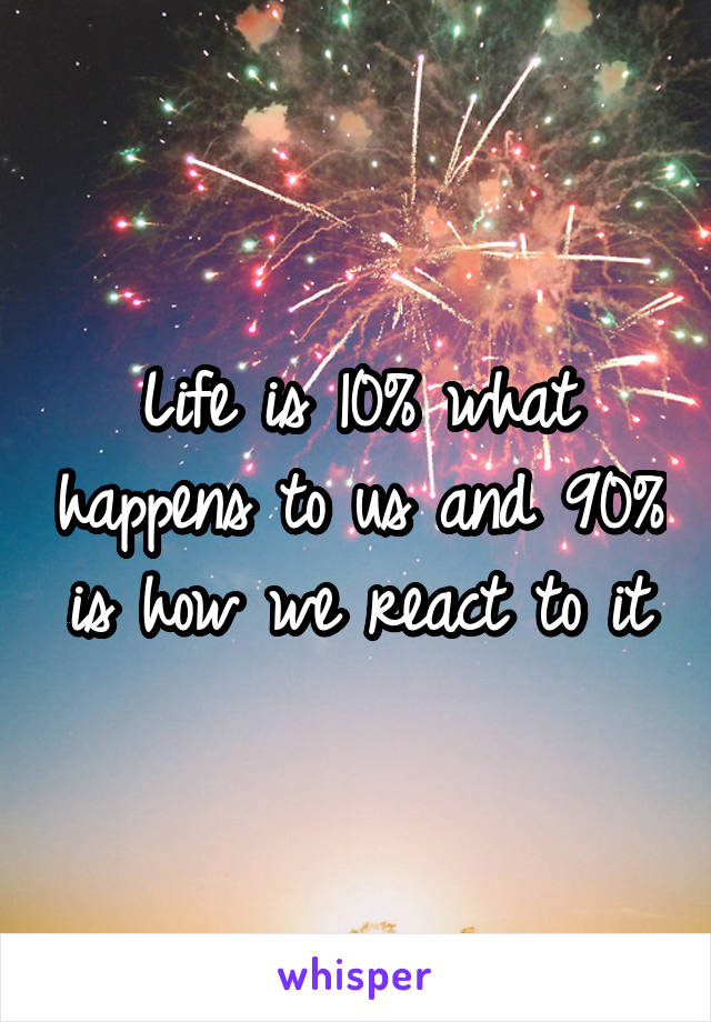Life is 10% what happens to us and 90% is how we react to it