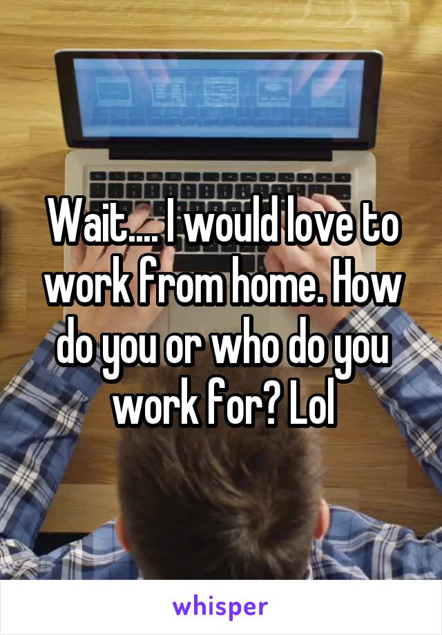 Wait.... I would love to work from home. How do you or who do you work for? Lol