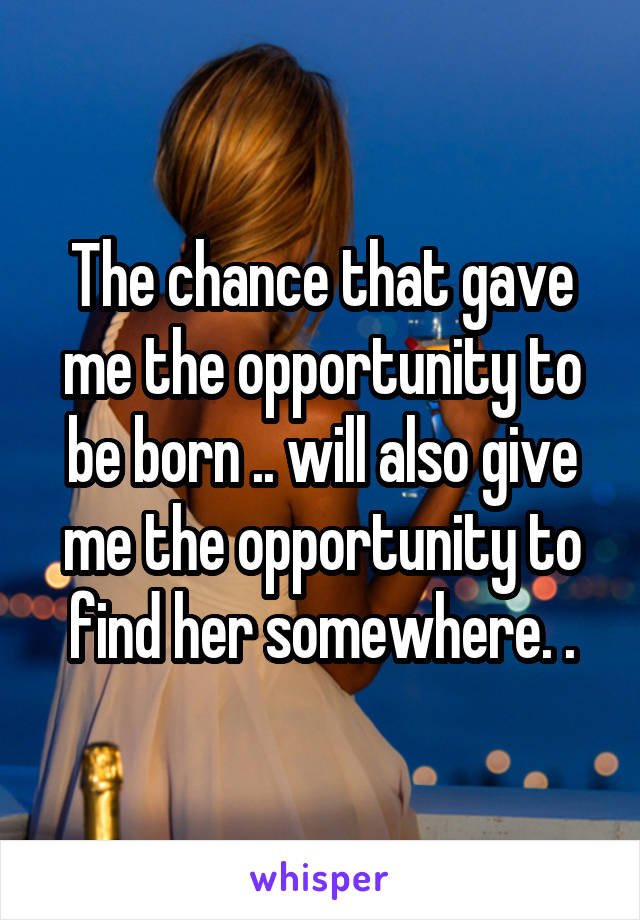 The chance that gave me the opportunity to be born .. will also give me the opportunity to find her somewhere. .