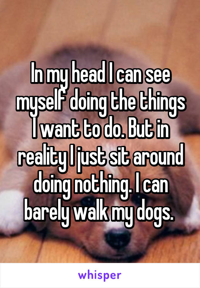 In my head I can see myself doing the things I want to do. But in reality I just sit around doing nothing. I can barely walk my dogs. 