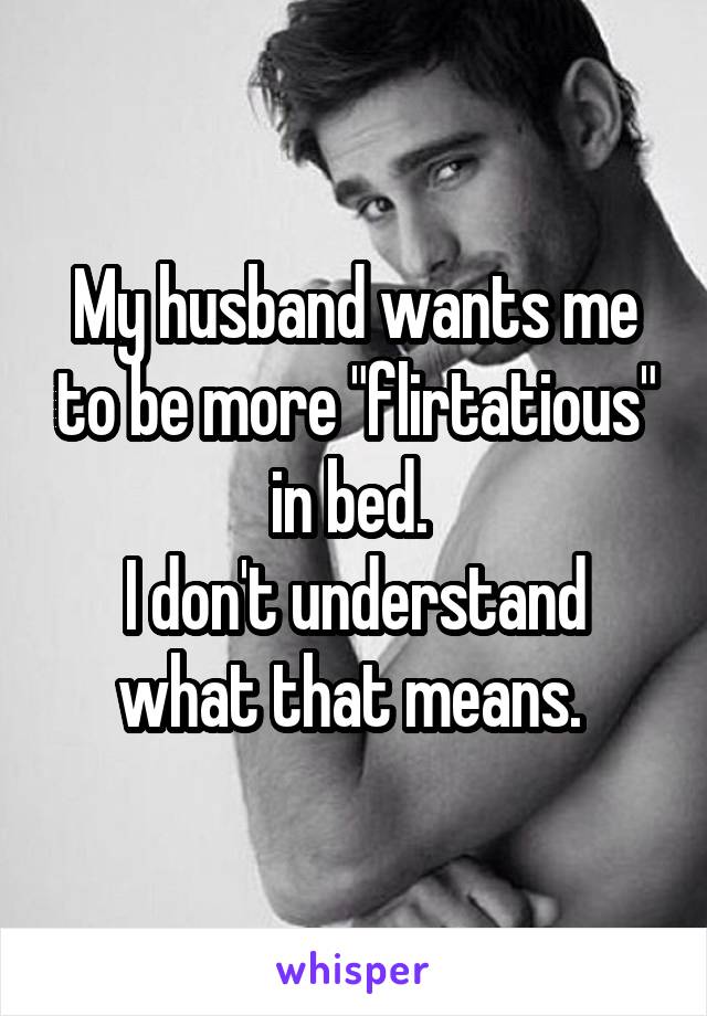 My husband wants me to be more "flirtatious" in bed. 
I don't understand what that means. 