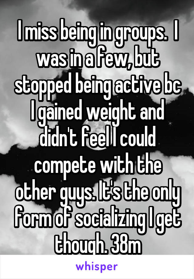 I miss being in groups.  I was in a few, but stopped being active bc I gained weight and didn't feel I could compete with the other guys. It's the only form of socializing I get though. 38m