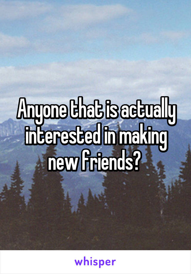 Anyone that is actually interested in making new friends? 