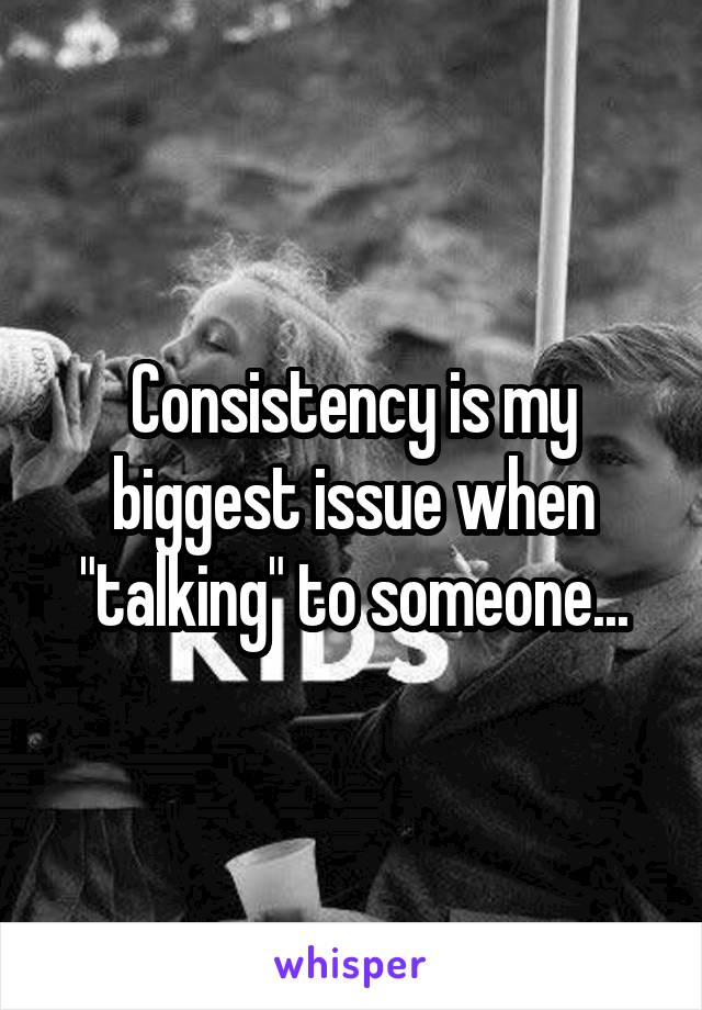Consistency is my biggest issue when "talking" to someone...