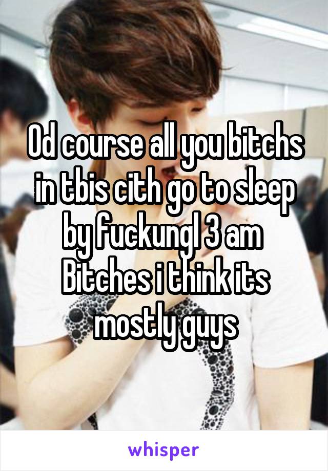 Od course all you bitchs in tbis cith go to sleep by fuckungl 3 am 
Bitches i think its mostly guys