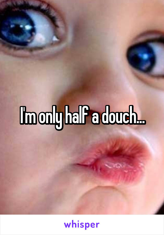 I'm only half a douch...