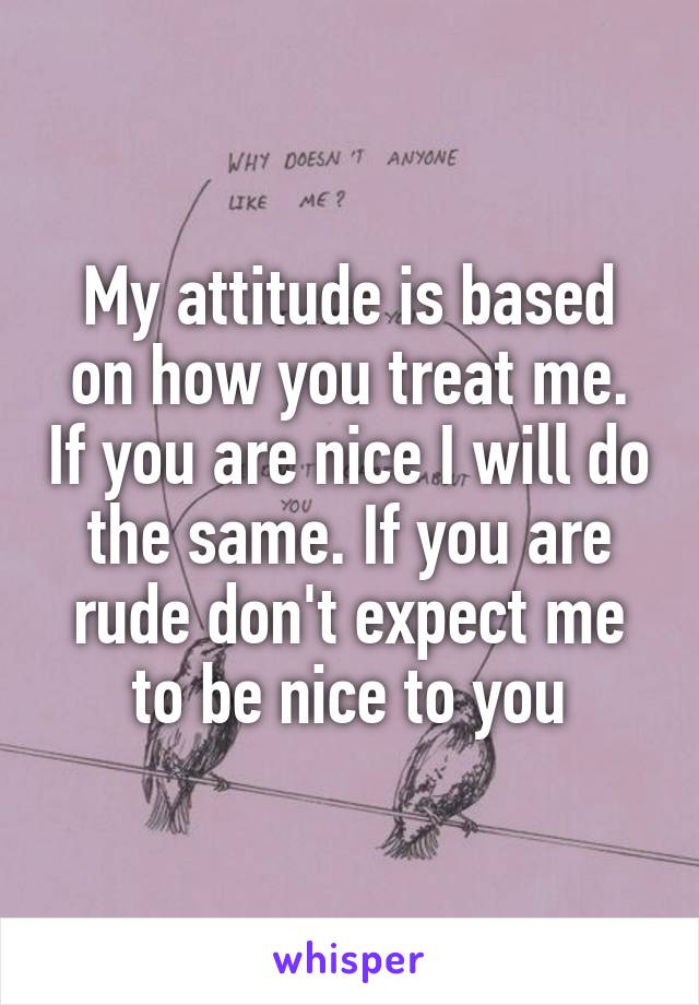 My attitude is based on how you treat me. If you are nice I will do the same. If you are rude don't expect me to be nice to you