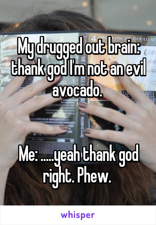 My drugged out brain: thank god I'm not an evil avocado. 


Me: .....yeah thank god right. Phew. 