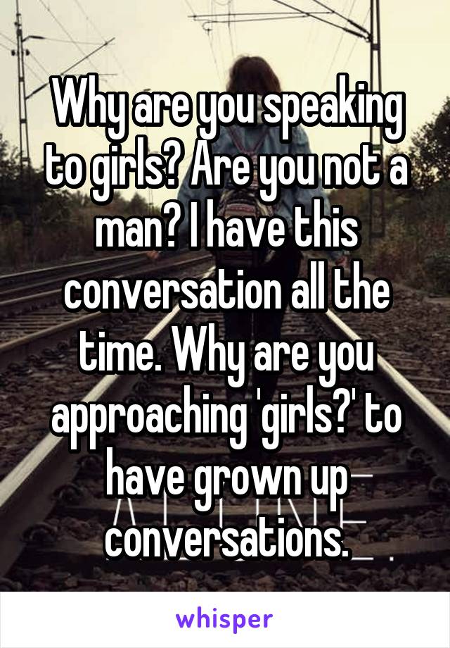 Why are you speaking to girls? Are you not a man? I have this conversation all the time. Why are you approaching 'girls?' to have grown up conversations.