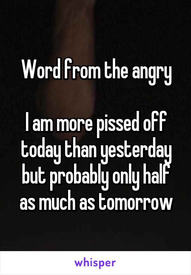 Word from the angry

I am more pissed off today than yesterday but probably only half as much as tomorrow