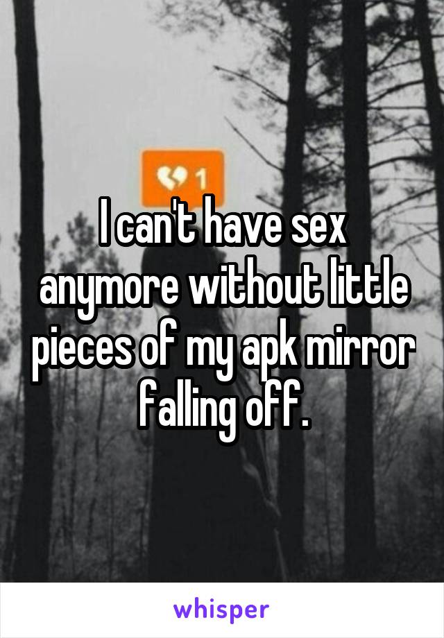 I can't have sex anymore without little pieces of my apk mirror falling off.