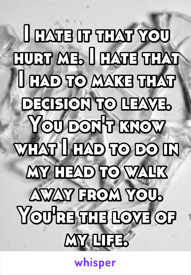 I hate it that you hurt me. I hate that I had to make that decision to leave. You don't know what I had to do in my head to walk away from you. You're the love of my life.