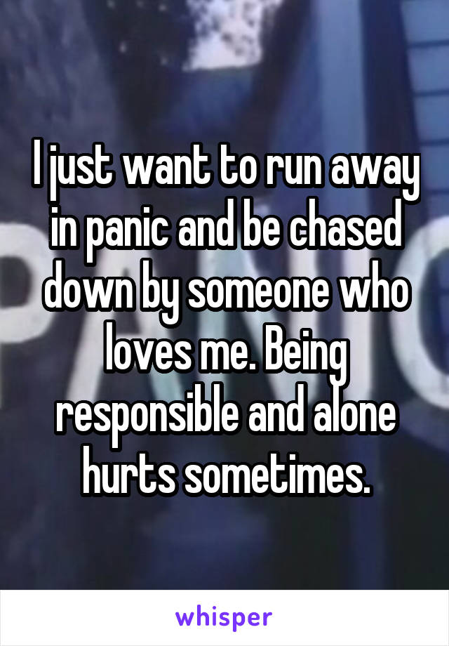 I just want to run away in panic and be chased down by someone who loves me. Being responsible and alone hurts sometimes.