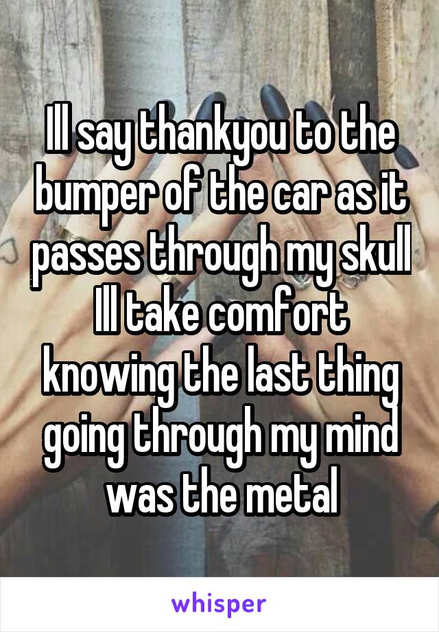 Ill say thankyou to the bumper of the car as it passes through my skull
Ill take comfort knowing the last thing going through my mind was the metal