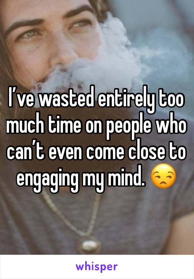 I’ve wasted entirely too much time on people who can’t even come close to engaging my mind. 😒