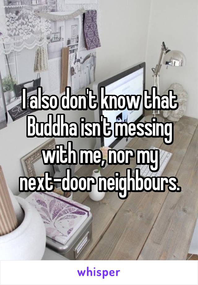 I also don't know that Buddha isn't messing with me, nor my next-door neighbours.