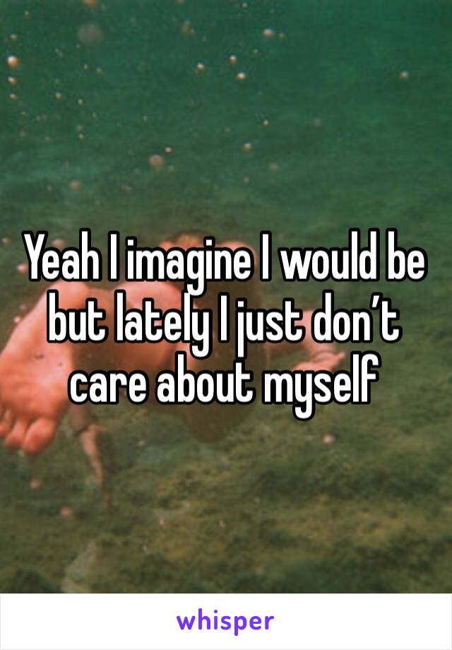 Yeah I imagine I would be but lately I just don’t care about myself 