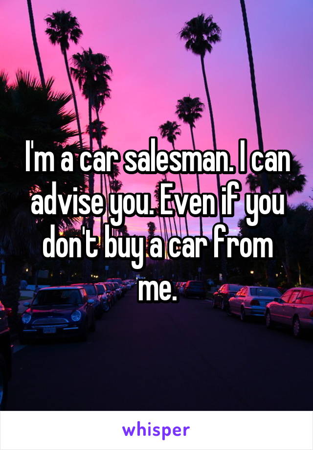 I'm a car salesman. I can advise you. Even if you don't buy a car from me.