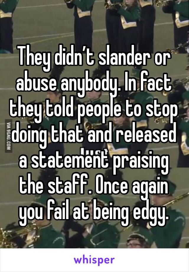 They didn’t slander or abuse anybody. In fact they told people to stop doing that and released a statement praising the staff. Once again you fail at being edgy.