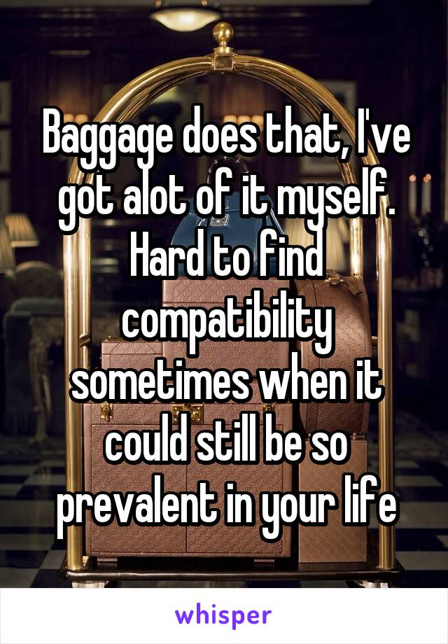 Baggage does that, I've got alot of it myself. Hard to find compatibility sometimes when it could still be so prevalent in your life