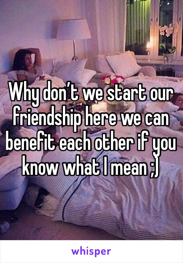 Why don’t we start our friendship here we can benefit each other if you know what I mean ;)