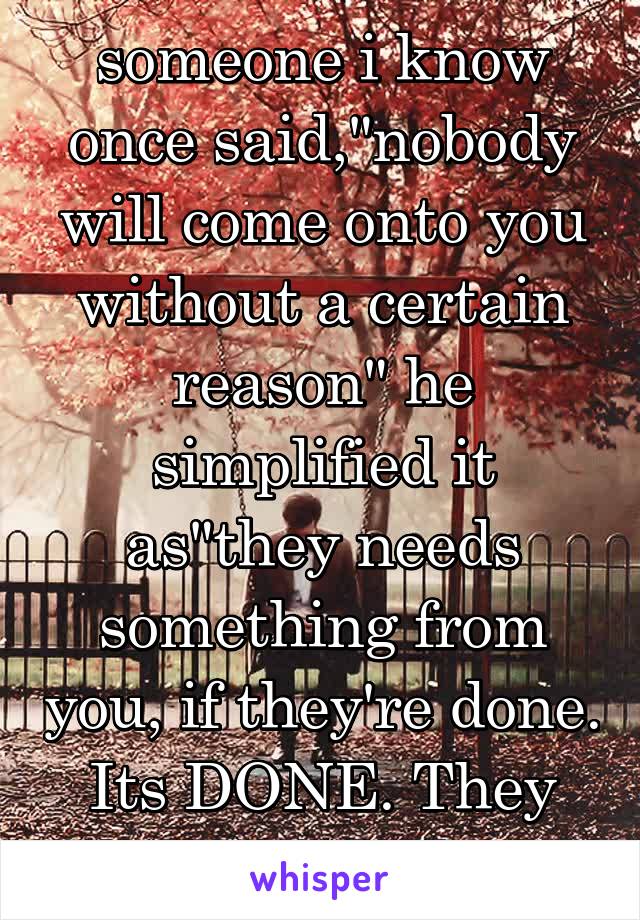 someone i know once said,"nobody will come onto you without a certain reason" he simplified it as"they needs something from you, if they're done. Its DONE. They will be a goner"